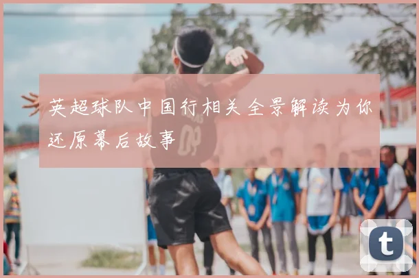 英超球队中国行相关全景解读为你还原幕后故事