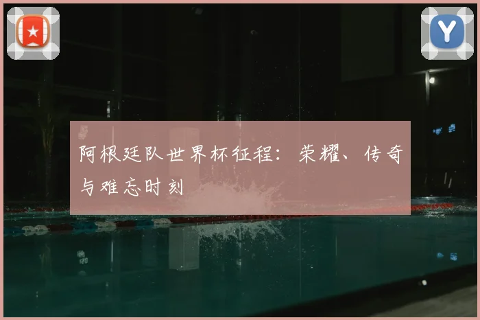 阿根廷队世界杯征程:荣耀、传奇与难忘时刻