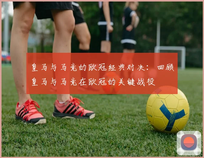 皇马与马竞的欧冠经典对决：回顾皇马与马竞在欧冠的关键战役