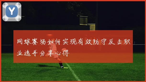 网球赛场如何实现有效防守反击职业选手分享心得