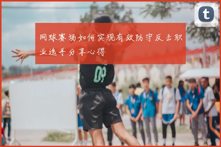 网球赛场如何实现有效防守反击职业选手分享心得